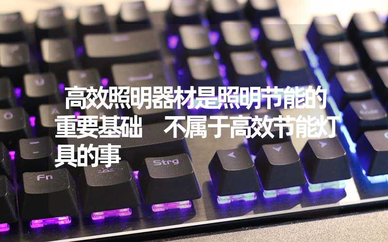 高效照明器材是照明节能的重要基础 不属于高效节能灯具的事